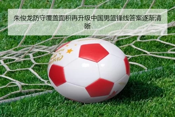 朱俊龙防守覆盖面积再升级中国男篮锋线答案逐渐清晰